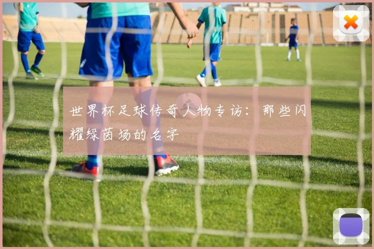 世界杯足球传奇人物专访：那些闪耀绿茵场的名字