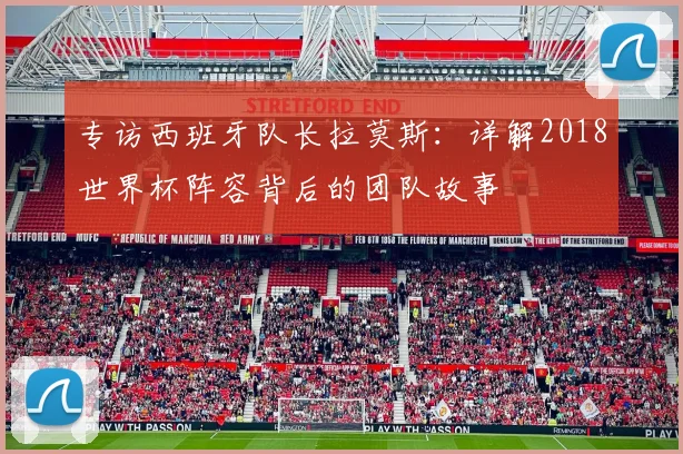 专访西班牙队长拉莫斯：详解2018世界杯阵容背后的团队故事