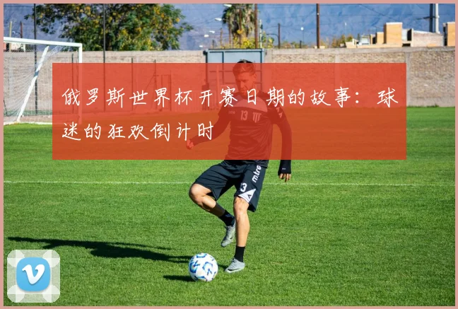 俄罗斯世界杯开赛日期的故事:球迷的狂欢倒计时