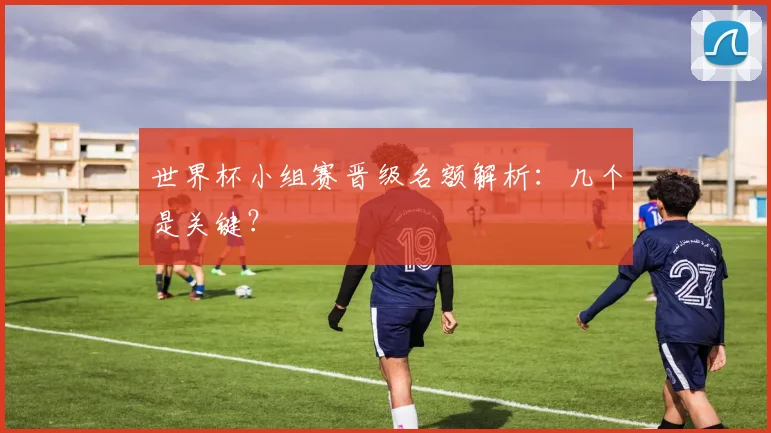 世界杯小组赛晋级名额解析:几个是关键?